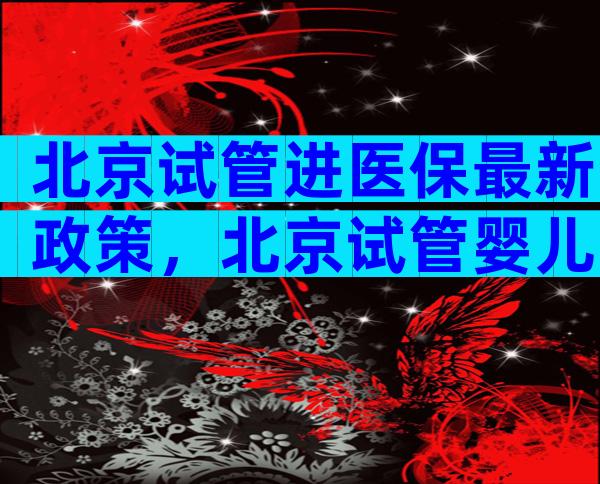 北京试管进医保最新政策，北京试管婴儿多少钱,能报销吗？