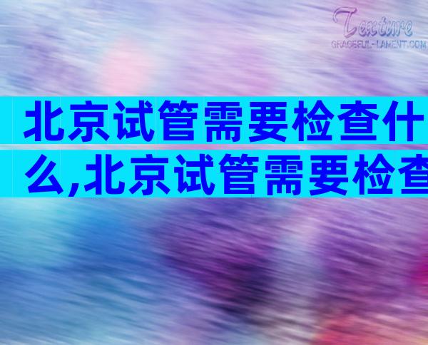 北京试管需要检查什么,北京试管需要检查什么地方