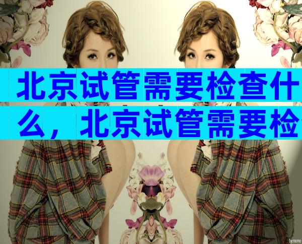 北京试管需要检查什么，北京试管需要检查什么地方