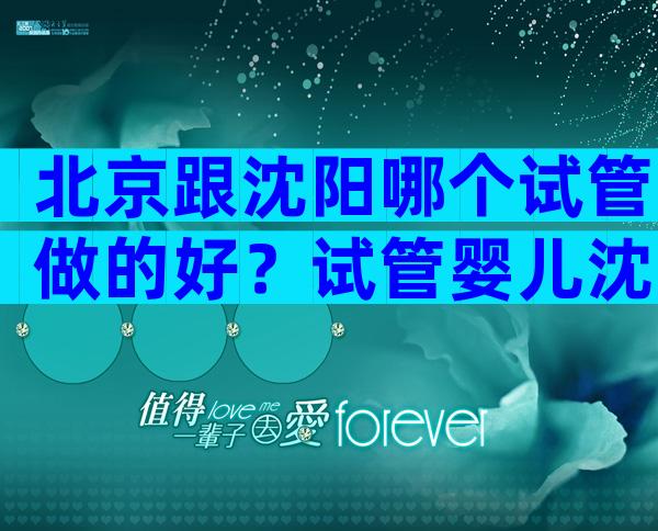 北京跟沈阳哪个试管做的好？试管婴儿沈阳哪个医院好？