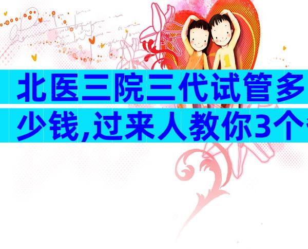 北医三院三代试管多少钱,过来人教你3个省钱小妙招!