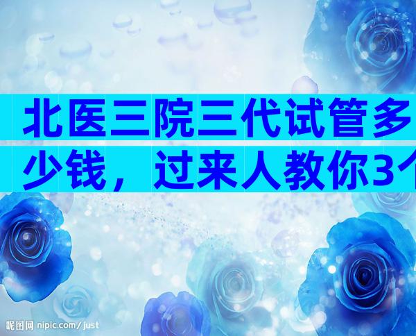 北医三院三代试管多少钱，过来人教你3个省钱小妙招！
