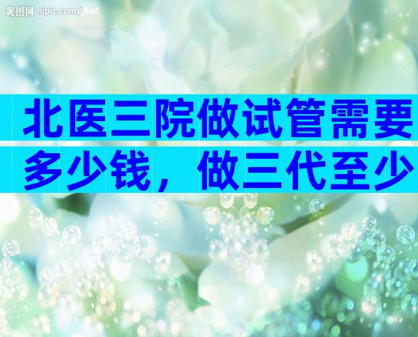 北医三院做试管需要多少钱，做三代至少准备6万！