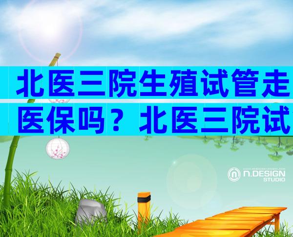 北医三院生殖试管走医保吗？北医三院试管能走医保吗？