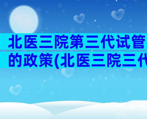 北医三院第三代试管的政策(北医三院三代试管成功案例)