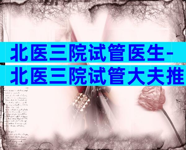 北医三院试管医生-北医三院试管大夫推荐
