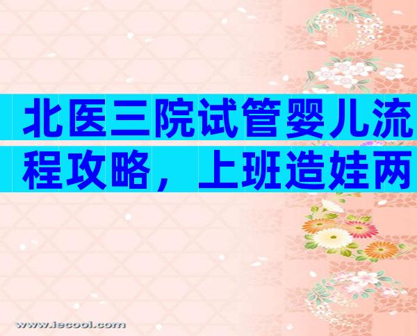 北医三院试管婴儿流程攻略，上班造娃两不误！