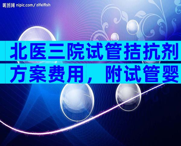 北医三院试管拮抗剂方案费用，附试管婴儿流程及费用参考。