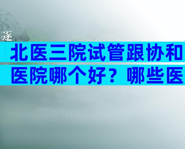 北医三院试管跟协和医院哪个好？哪些医院能做三代