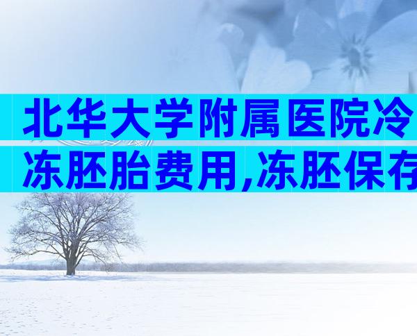 北华大学附属医院冷冻胚胎费用,冻胚保存一年费用多少!