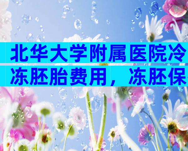 北华大学附属医院冷冻胚胎费用，冻胚保存一年费用多少！
