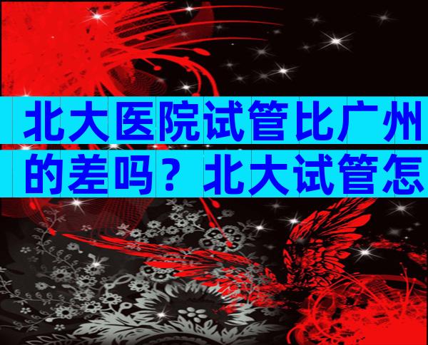 北大医院试管比广州的差吗？北大试管怎么样？