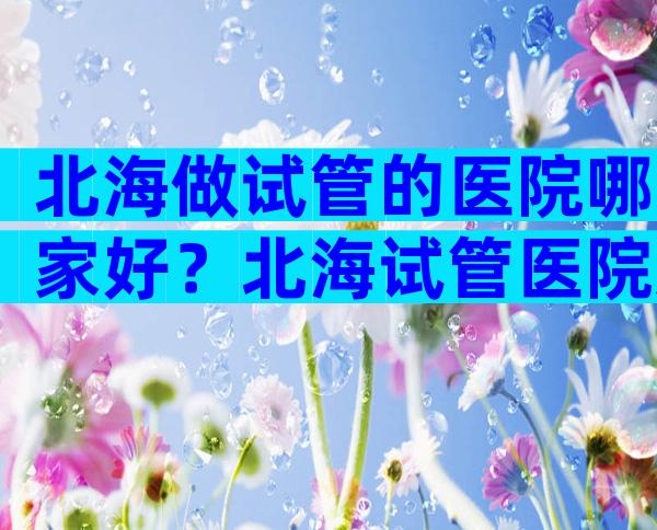 北海做试管的医院哪家好？北海试管医院避雷