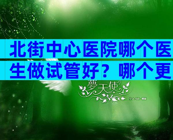 北街中心医院哪个医生做试管好？哪个更适合你？