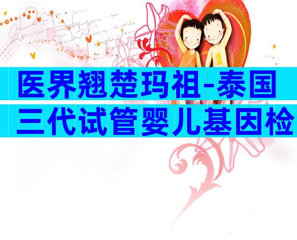 医界翘楚玛祖-泰国三代试管婴儿基因检测介绍与操作指南！