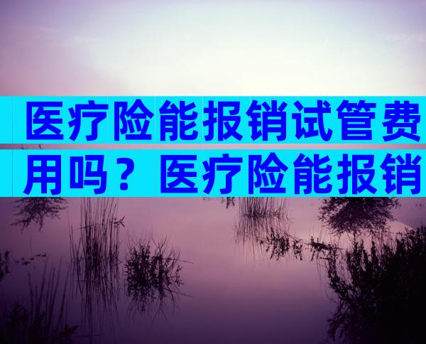 医疗险能报销试管费用吗？医疗险能报销试管费用吗多少钱？