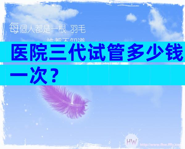 医院三代试管多少钱一次？