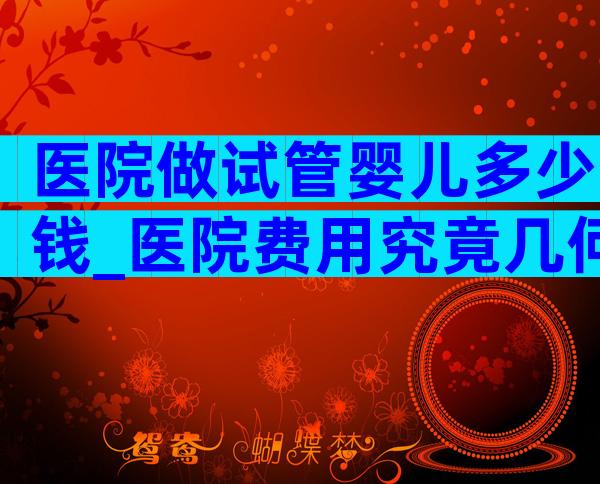 医院做试管婴儿多少钱_医院费用究竟几何？