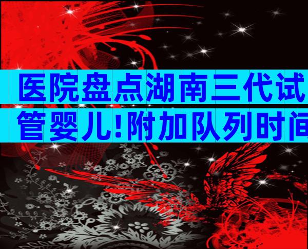 医院盘点湖南三代试管婴儿!附加队列时间参考公告