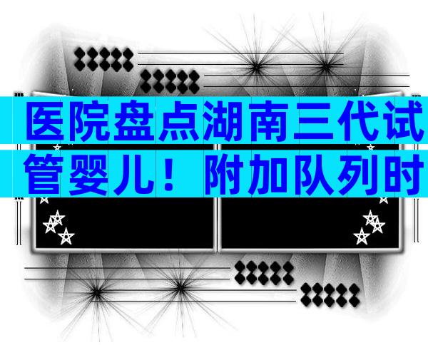 医院盘点湖南三代试管婴儿！附加队列时间参考公告
