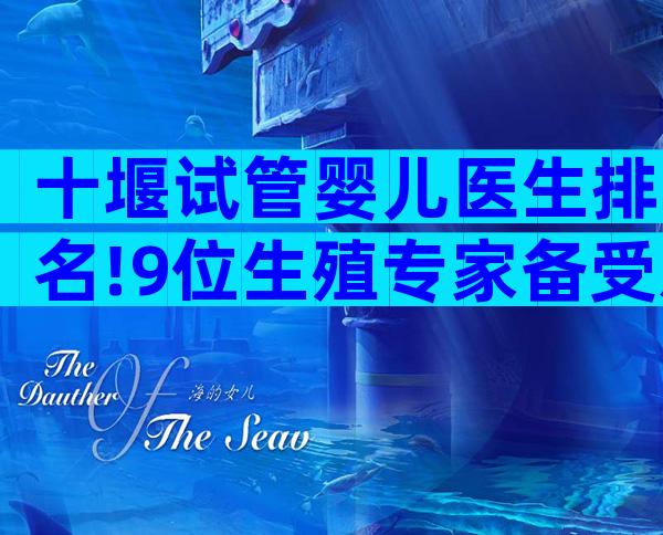 十堰试管婴儿医生排名!9位生殖专家备受欢迎!
