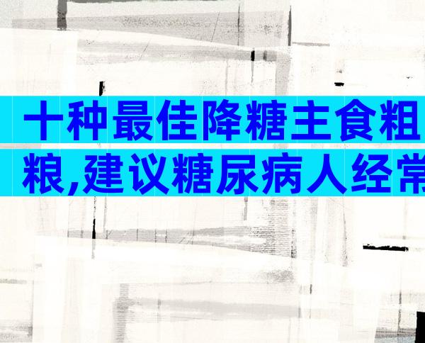 十种最佳降糖主食粗粮,建议糖尿病人经常吃!