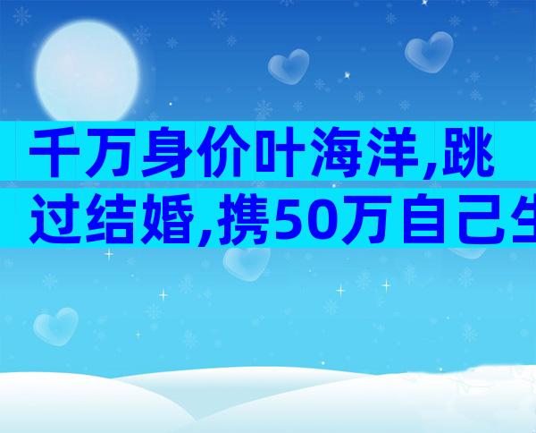千万身价叶海洋,跳过结婚,携50万自己生5国混血,又当爹又当娘