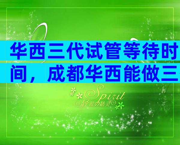 华西三代试管等待时间，成都华西能做三代试管吗？