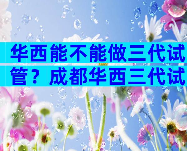 华西能不能做三代试管？成都华西三代试管大概多少钱？