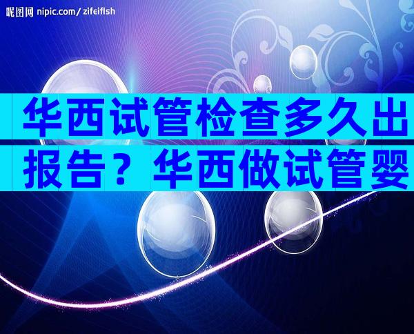华西试管检查多久出报告？华西做试管婴儿流程