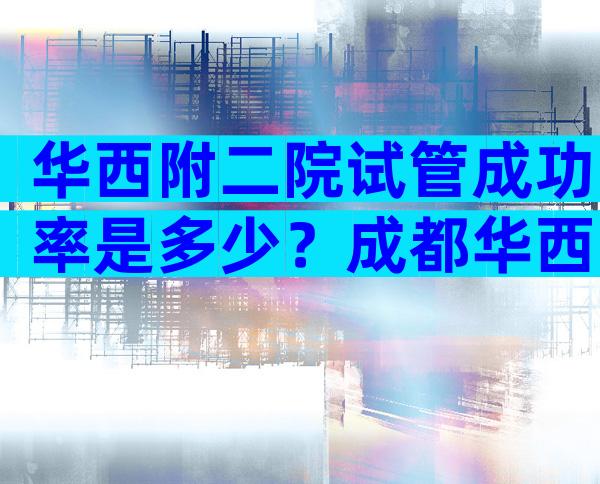华西附二院试管成功率是多少？成都华西附二医院做试管婴儿成功率怎么样？