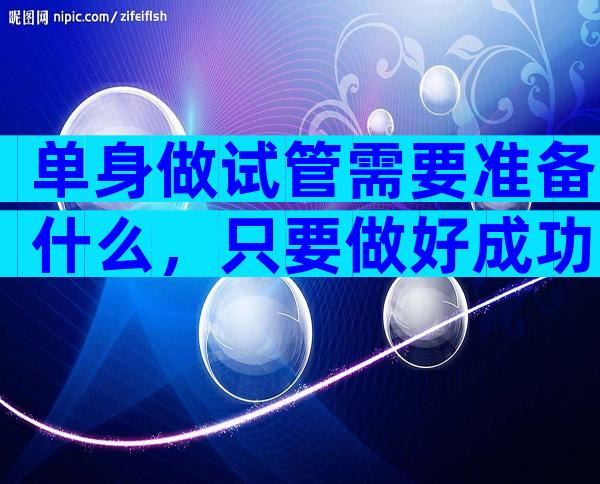 单身做试管需要准备什么，只要做好成功率翻倍不是梦