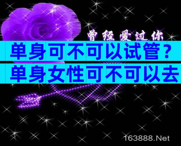 单身可不可以试管？单身女性可不可以去生殖中心申请受孕？