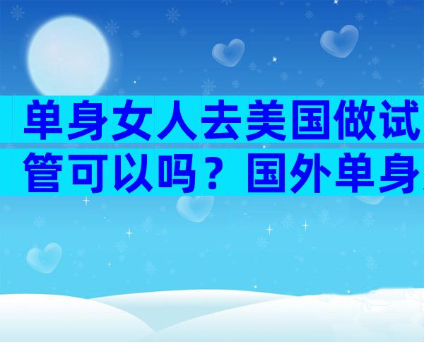 单身女人去美国做试管可以吗？国外单身女性可以做人工受孕吗？
