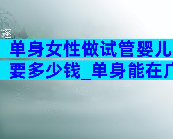 单身女性做试管婴儿要多少钱_单身能在广州做试管吗