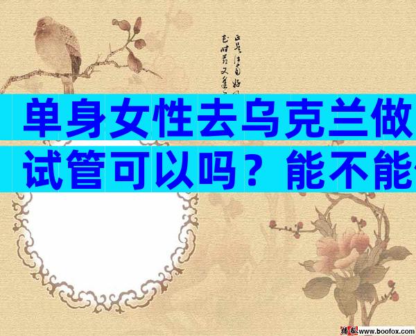 单身女性去乌克兰做试管可以吗？能不能做试管婴儿