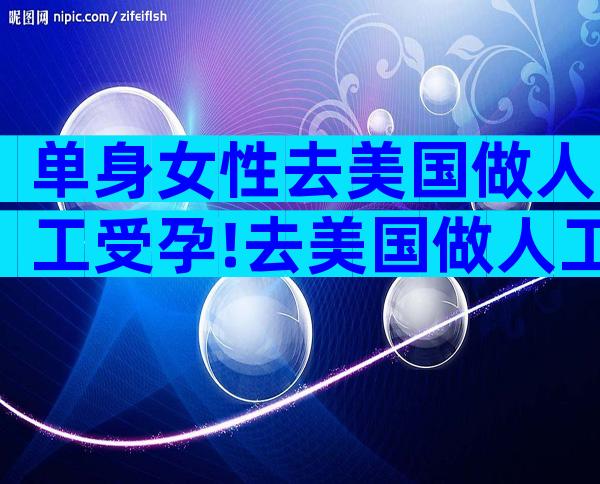 单身女性去美国做人工受孕!去美国做人工受精？