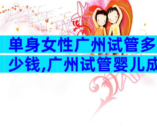 单身女性广州试管多少钱,广州试管婴儿成功率