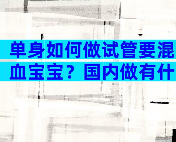 单身如何做试管要混血宝宝？国内做有什么条件