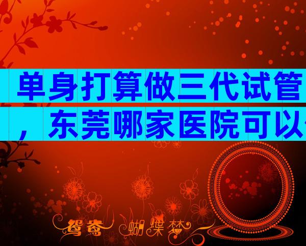 单身打算做三代试管，东莞哪家医院可以做这项技术？