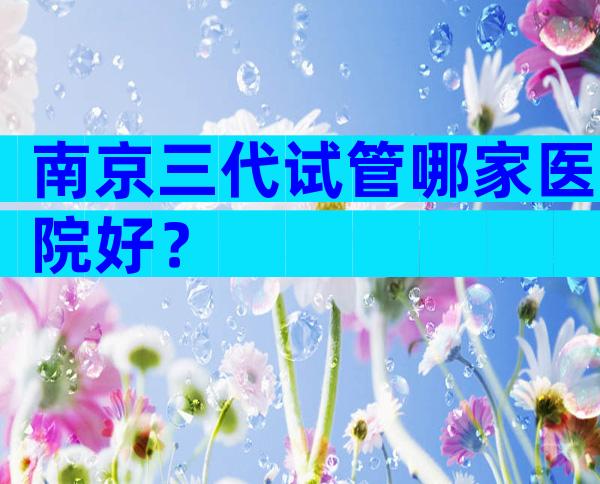 南京三代试管哪家医院好？