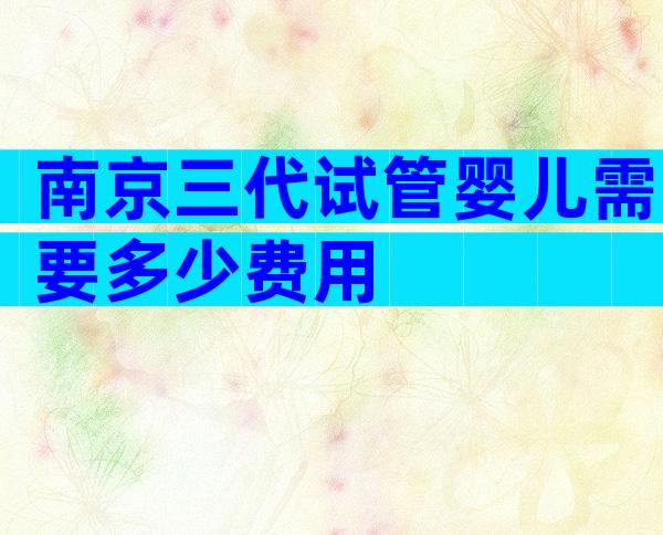 南京三代试管婴儿需要多少费用