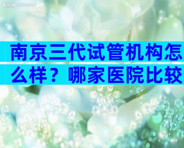 南京三代试管机构怎么样？哪家医院比较好