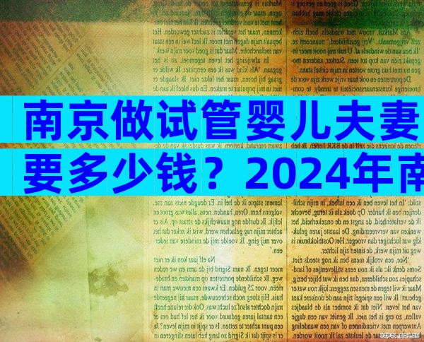 南京做试管婴儿夫妻要多少钱？2024年南京试管婴儿费用大约多少？