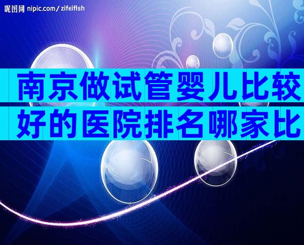 南京做试管婴儿比较好的医院排名哪家比较好
