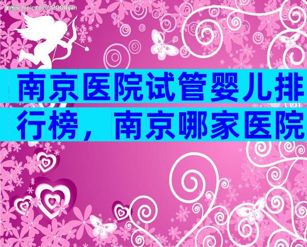 南京医院试管婴儿排行榜，南京哪家医院试管婴儿成功率高？