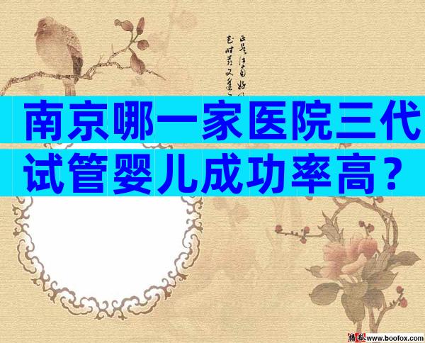 南京哪一家医院三代试管婴儿成功率高？