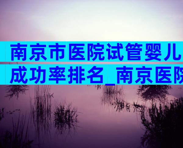 南京市医院试管婴儿成功率排名_南京医院做试管婴儿哪家好