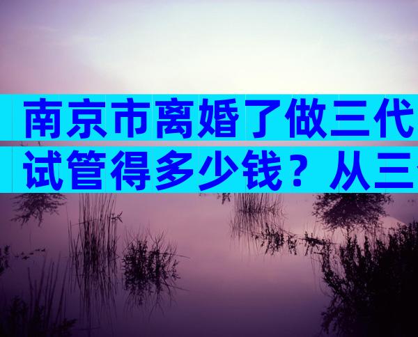 南京市离婚了做三代试管得多少钱？从三个角度分析