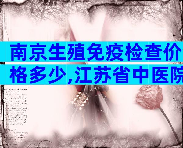 南京生殖免疫检查价格多少,江苏省中医院查一次约1810元!